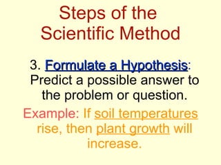 Steps of the  Scientific Method 3.  Formulate a Hypothesis :  Predict a possible answer to the problem or question. Example:  If  soil temperatures  rise, then  plant growth  will increase. 