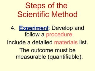 Steps of the  Scientific Method 4.  Experiment :  Develop and follow a  procedure . Include a detailed  materials  list. The outcome must be measurable (quantifiable). 