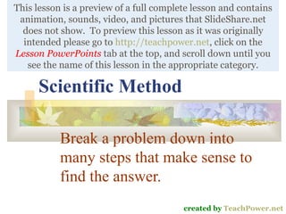 Scientific Method Break a problem down into many steps that make sense to find the answer. created by  TeachPower.net This lesson is a preview of a full complete lesson and contains animation, sounds, video, and pictures that SlideShare.net does not show.  To preview this lesson as it was originally intended please go to  http://teachpower.net , click on the  Lesson PowerPoints  tab at the top, and scroll down until you see the name of this lesson in the appropriate category. 