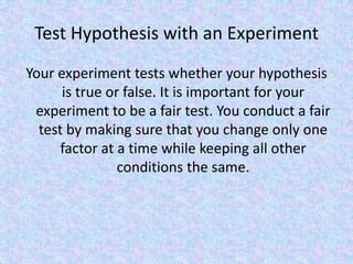 Test Hypothesis with an ExperimentYour experiment tests whether your hypothesis is true or false. It is important for your experiment to be a fair test. You conduct a fair test by making sure that you change only one factor at a time while keeping all other conditions the same. 