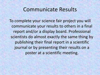 Communicate ResultsTo complete your science fair project you will communicate your results to others in a final report and/or a display board. Professional scientists do almost exactly the same thing by publishing their final report in a scientific journal or by presenting their results on a poster at a scientific meeting. 