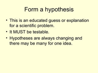 Form a hypothesis This is an educated guess or explanation for a scientific problem. It MUST be testable. Hypotheses are always changing and there may be many for one idea.