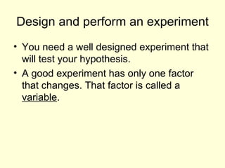 Design and perform an experiment You need a well designed experiment that will test your hypothesis. A good experiment has only one factor that changes. That factor is called a variable .