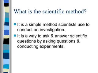 What is the scientific method? It is a simple method scientists use to conduct an investigation. It is a way to ask & answer scientific questions by asking questions & conducting experiments.