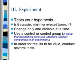 III. Experiment Tests your hypothesis. Is it accepted (right) or rejected (wrong) ? Change only one variable at a time. Use a control or control group ( A group that has nothing done to it. Standard used for comparison in an experiment .) In order for results to be valid, conduct several tests.