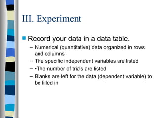 III. Experiment Record your data in a data table. Numerical (quantitative) data organized in rows and columns The specific independent variables are listed • The number of trials are listed Blanks are left for the data (dependent variable) to be filled in