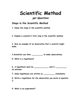 Scientific Method
                        ppt Questions

Steps in the Scientific Method
1. Name the steps in the scientific method.



2. Explain a scientist's first step in the scientific method.



3. Give an example of an observation that a scientist might
make.



4.Scientists use their __________ to make observations.

5. What is a hypothesis?



6. A hypothesis must be _____________ and it __________
an outcome.

7. Some hypotheses are written as __________ statements.

8. Write a hypothesis for the observation you wrote in question
3.



9. What is an experiment?
 