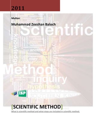 2011
Multan

Muhammad Zeeshan Baloch




[SCIENTIFIC METHOD]
What is scientific method and what steps are included in scientific method.
 