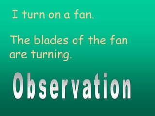 I turn on a fan.

The blades of the fan
are turning.
 