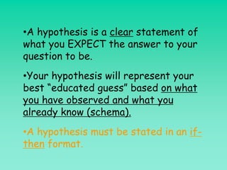 •A hypothesis is a clear statement of
what you EXPECT the answer to your
question to be.
•Your hypothesis will represent your
best “educated guess” based on what
you have observed and what you
already know (schema).
•A hypothesis must be stated in an if-
then format.
 