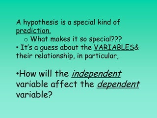 A hypothesis is a special kind of
prediction.
   o What makes it so special???
• It’s a guess about the VARIABLES&
their relationship, in particular,

•How will the independent
variable affect the dependent
variable?
 