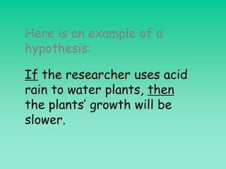 Here is an example of a
hypothesis:

If the researcher uses acid
rain to water plants, then
the plants’ growth will be
slower.
 