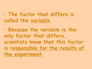 • The factor that differs is
called the variable.
• Because the variable is the
only factor that differs,
scientists know that this factor
is responsible for the results of
the experiment.
 