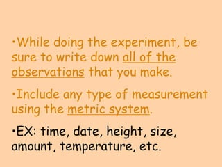 •While doing the experiment, be
sure to write down all of the
observations that you make.
•Include any type of measurement
using the metric system.
•EX: time, date, height, size,
amount, temperature, etc.
 