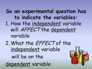 So an experimental question has
     to indicate the variables:
1. How the independent variable
   will AFFECT the dependent
   variable
2. What the EFFECT of the
   independent variable
    will be on the
dependent variable
 
