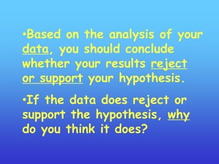 •Based on the analysis of your
data, you should conclude
whether your results reject
or support your hypothesis.
•If the data does reject or
support the hypothesis, why
do you think it does?
 