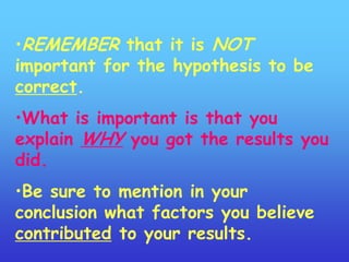 •REMEMBER that it is NOT
important for the hypothesis to be
correct.
•What is important is that you
explain WHY you got the results you
did.
•Be sure to mention in your
conclusion what factors you believe
contributed to your results.
 