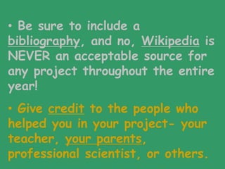• Be sure to include a
bibliography, and no, Wikipedia is
NEVER an acceptable source for
any project throughout the entire
year!
• Give credit to the people who
helped you in your project- your
teacher, your parents,
professional scientist, or others.
 