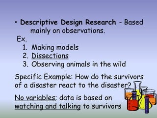 • Descriptive Design Research - Based
     mainly on observations.
 Ex.
  1. Making models
  2. Dissections
  3. Observing animals in the wild
Specific Example: How do the survivors
of a disaster react to the disaster?
No variables; data is based on
watching and talking to survivors
 