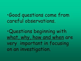 •Good questions come from
careful observations.

•Questions beginning with
what, why, how and when are
very important in focusing
on an investigation.
 