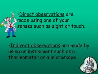 •Direct observations are
   made using one of your
   senses such as sight or touch.


•Indirect observations are made by
using an instrument such as a
thermometer or a microscope.
 