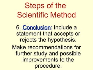 Steps of the
 Scientific Method
 6. Conclusion: Include a
    Conclusion
 statement that accepts or
   rejects the hypothesis.
Make recommendations for
 further study and possible
    improvements to the
         procedure.
 