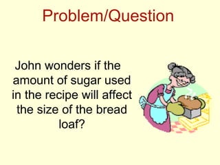 Problem/Question

 John wonders if the
amount of sugar used
in the recipe will affect
 the size of the bread
         loaf?
 