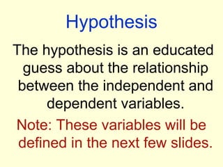 Hypothesis
The hypothesis is an educated
  guess about the relationship
 between the independent and
      dependent variables.
Note: These variables will be
 defined in the next few slides.
 