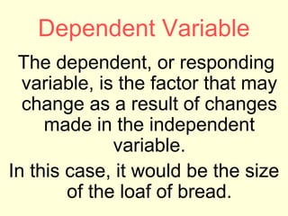 Dependent Variable
 The dependent, or responding
  variable, is the factor that may
  change as a result of changes
     made in the independent
              variable.
In this case, it would be the size
        of the loaf of bread.
 