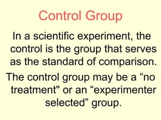 Control Group
  In a scientific experiment, the
 control is the group that serves
 as the standard of comparison.
The control group may be a “no
 treatment" or an “experimenter
         selected” group.
 