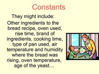 Constants
   They might include:
Other ingredients to the
 bread recipe, oven used,
     rise time, brand of
ingredients, cooking time,
   type of pan used, air
temperature and humidity
   where the bread was
rising, oven temperature,
    age of the yeast…
 
