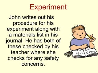 Experiment
  John writes out his
    procedure for his
 experiment along with
  a materials list in his
journal. He has both of
 these checked by his
   teacher where she
 checks for any safety
       concerns.
 