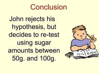 Conclusion
John rejects his
 hypothesis, but
decides to re-test
  using sugar
amounts between
 50g. and 100g.
 