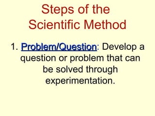 Steps of the
    Scientific Method
1. Problem/Question: Develop a
   Problem/Question
   question or problem that can
        be solved through
         experimentation.
 