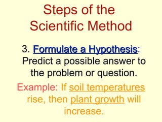 Steps of the
  Scientific Method
 3. Formulate a Hypothesis:
                  Hypothesis
 Predict a possible answer to
   the problem or question.
Example: If soil temperatures
  rise, then plant growth will
           increase.
 