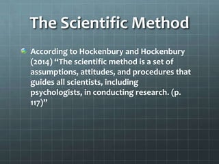 The Scientific Method
According to Hockenbury and Hockenbury
(2014) “The scientific method is a set of
assumptions, attitudes, and procedures that
guides all scientists, including
psychologists, in conducting research. (p.
117)”
 