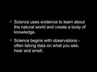 Science uses evidence to learn about
the natural world and create a body of
knowledge.
Science begins with observations -
often taking data on what you see,
hear and smell.