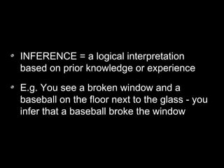 INFERENCE = a logical interpretation
based on prior knowledge or experience
E.g. You see a broken window and a
baseball on the floor next to the glass - you
infer that a baseball broke the window