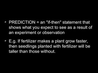 PREDICTION = an "if-then" statement that
shows what you expect to see as a result of
an experiment or observation
E.g. If fertilizer makes a plant grow faster,
then seedlings planted with fertilizer will be
taller than those without.