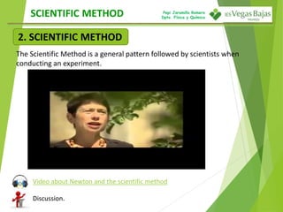 Pepi Jaramillo Romero
Dpto. Física y Química
2. SCIENTIFIC METHOD
SCIENTIFIC METHOD
The Scientific Method is a general pattern followed by scientists when
conducting an experiment.
Video about Newton and the scientific method
Discussion.
 