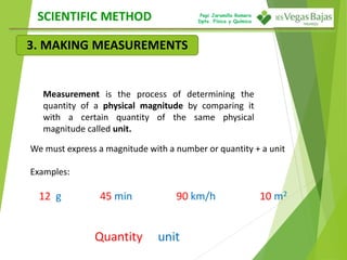 Pepi Jaramillo Romero
Dpto. Física y Química
Measurement is the process of determining the
quantity of a physical magnitude by comparing it
with a certain quantity of the same physical
magnitude called unit.
We must express a magnitude with a number or quantity + a unit
Examples:
12 g 45 min 90 km/h 10 m2
Quantity unit
SCIENTIFIC METHOD
3. MAKING MEASUREMENTS
 