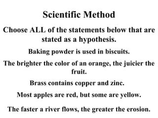 Scientific Method
Choose ALL of the statements below that are
stated as a hypothesis.
Baking powder is used in biscuits.
The brighter the color of an orange, the juicier the
fruit.
Brass contains copper and zinc.
Most apples are red, but some are yellow.
The faster a river flows, the greater the erosion.
 