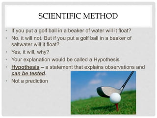 SCIENTIFIC METHOD
• If you put a golf ball in a beaker of water will it float?
• No, it will not. But if you put a golf ball in a beaker of
saltwater will it float?
• Yes, it will, why?
• Your explanation would be called a Hypothesis
• Hypothesis – a statement that explains observations and
can be tested.
• Not a prediction
 