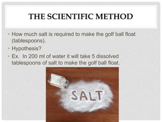THE SCIENTIFIC METHOD
• How much salt is required to make the golf ball float
(tablespoons).
• Hypothesis?
• Ex. In 200 ml of water it will take 5 dissolved
tablespoons of salt to make the golf ball float.
 