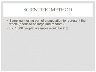 SCIENTIFIC METHOD
• Sampling – using part of a population to represent the
whole (needs to be large and random).
• Ex. 1,000 people, a sample would be 200.
 
