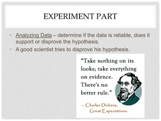 EXPERIMENT PART
• Analyzing Data – determine if the data is reliable, does it
support or disprove the hypothesis.
• A good scientist tries to disprove his hypothesis.
 