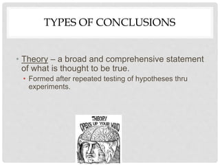 TYPES OF CONCLUSIONS
• Theory – a broad and comprehensive statement
of what is thought to be true.
• Formed after repeated testing of hypotheses thru
experiments.
 