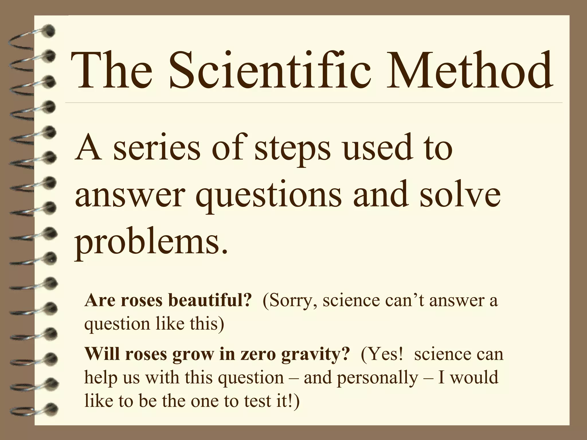 The Scientific Method
A series of steps used to
answer questions and solve
problems.
Are roses beautiful? (Sorry, science can’t answer a
question like this)
Will roses grow in zero gravity? (Yes! science can
help us with this question – and personally – I would
like to be the one to test it!)
 