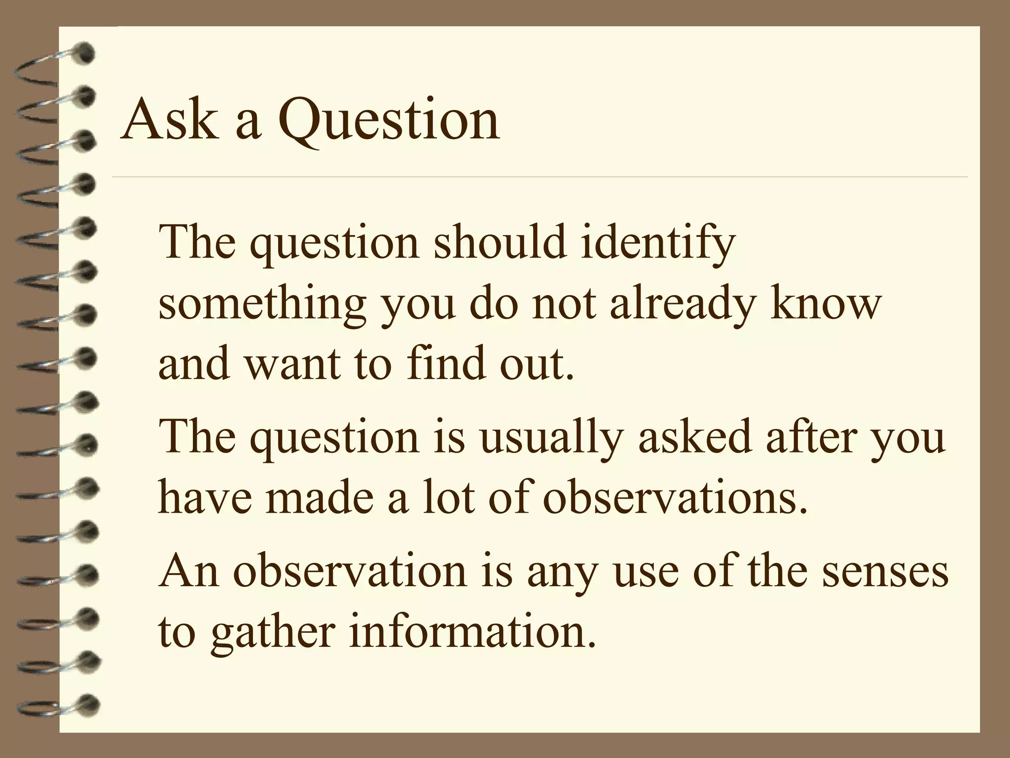 Ask a Question
The question should identify
something you do not already know
and want to find out.
The question is usually asked after you
have made a lot of observations.
An observation is any use of the senses
to gather information.
 