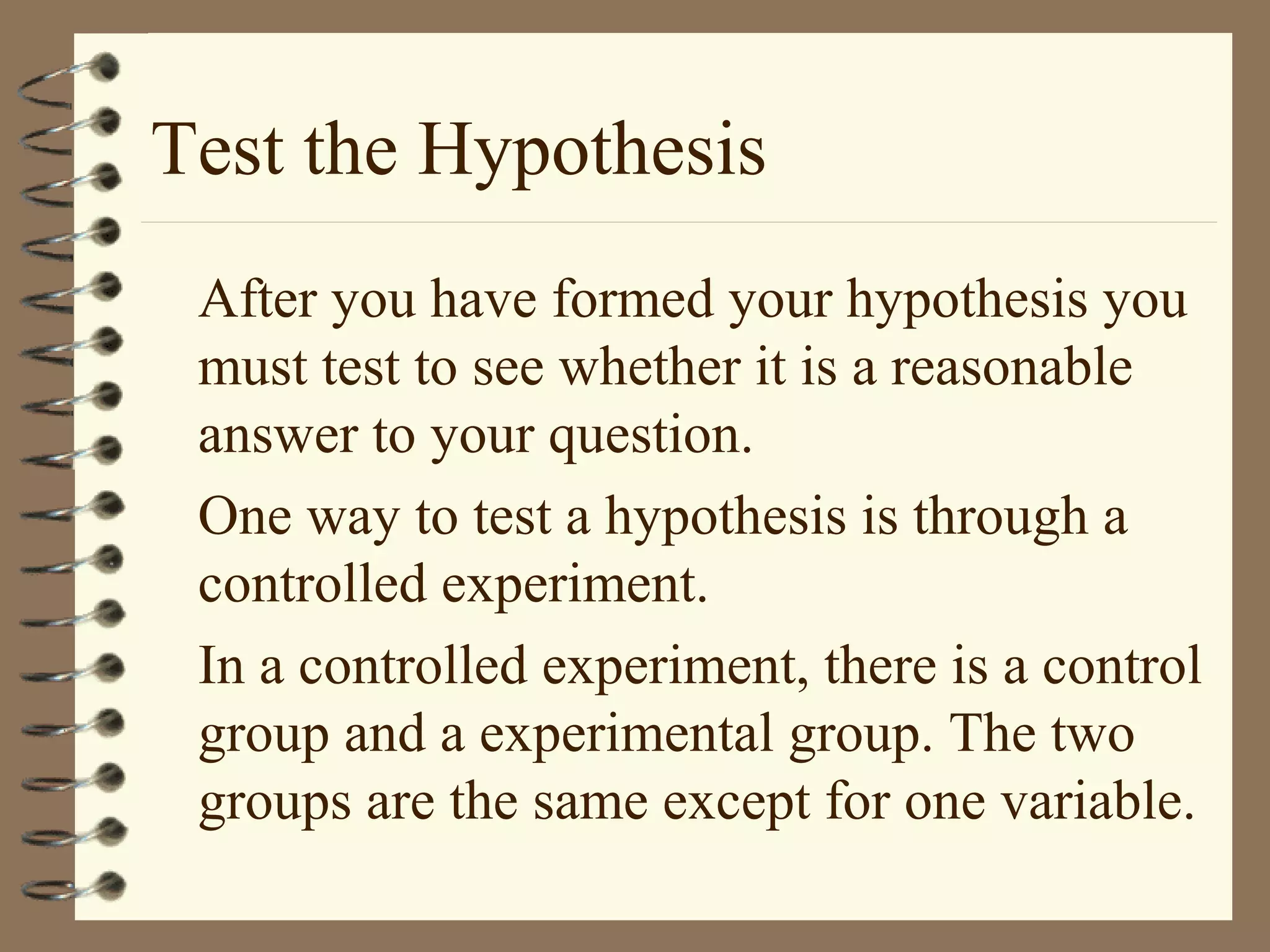 Test the Hypothesis
After you have formed your hypothesis you
must test to see whether it is a reasonable
answer to your question.
One way to test a hypothesis is through a
controlled experiment.
In a controlled experiment, there is a control
group and a experimental group. The two
groups are the same except for one variable.
 